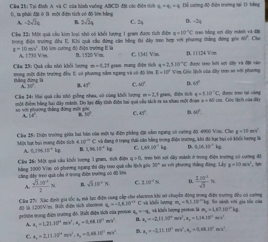 Tại đỉnh A và C của hình vuông ABCD đặt các điện tích q_1=q_3=q. Để cường độ điện trường tại D bằng
0, ta phải đặt ở B một điện tích có độ lớn bằng
A. -2sqrt(2)q. B. 2sqrt(2)q. C. 2q. D. −2q.
Câu 22: Một quả cầu kim loại nhỏ có khối lượng 1 gram được tích điện q=10^(-5)C treo bằng sợi dây mảnh và đặt
trong điện trường đều E. Khi quả cầu đứng cân bằng thì dây treo hợp với phương thẳng đứng góc 60°. Cho
g=10m/s^2. Độ lớn cường độ điện trường E là
A. 1730 V/m. B. 1520 V/m. C. 1341 V/m. D. 11124 V/m
* Câu 23: Quả cầu nhỏ khối lượng m=0,25gram mang điện tích q=2,5.10^(-9)C được treo bởi sợi dây và đặt vào
trong một điện trường đều E có phương nằm ngang và có độ lớn E=10^6V/m Góc lệch của dây treo so với phương
thắng đứng là
A. 30^0. B. 45°. C. 60°. D. 65°
Câu 24: Hai quả cầu nhỏ giống nhau, có cùng khối lượng m=2,5gram , điện tích q=5.10^(-7)C , được treo tại cùng
một điểm bằng hai dây mành. Do lực đầy tĩnh điện hai quả cầu tách ra xa nhau một đoạn a=60cm.  Góc lệch của dây
so với phương thẳng đứng một góc
A. 14^0. B. 30^0. C. 45^0. D. 60°.
Câu 25: Điện trường giữa hai bản của một tụ điện phẳng đặt nằm ngang có cường độ 4900 V/m. Cho g=10m/s^2.
Một hạt bụi mang điện tích 4.10^(-10)C và đang ở trạng thái cân bằng trong điện trường, khi đó hạt bụi có khối lượng là
A. 0,196.10^(-6)kg. B. 1,96.10^(-6)kg. C. 1,69.10^(-7)kg. D. 0,16.10^(-7)kg.
Câu 26: Một quả cầu khối lượng 1 gram, tích điện q>0 0, treo bởi sợi dây mảnh ở trong điện trường có cường độ
bằng 1000 V/m có phương ngang thì dây treo quả cầu lệch góc 30° so với phương thẳng đứng. Lấy g=10m/s^2 , lực
căng dây treo quả cầu ở trong điện trường có độ lớn
A.  (sqrt(3).10^(-2))/2 N. B. sqrt(3).10^(-2)N. C. 2.10^(-2)N. D.  (2.10^(-2))/sqrt(3) N.
Câu 27: Xác định gia tốc a_c mà lực điện cung cấp cho electron khi nó chuyển động trong điện trường đều có cường
độ là 1200V/m. Biết điện tích electron q_e=-1,6.10^(-19)C và khối lượng m_e=9,1.10^(-31)kg. So sánh với gia tốc của
trôtôn trong điện trường đó. Biết điện tích của proton q_p=-q_e và khối lượng proton là m_e=1,67.10^(-27)kg.
A. a_e=1,21.10^(14)m/s^2,a_p=0,68.10^(11)m/s^2. B. a_e=-2,11.10^(14)m/s^2,a_r=1,14.10^(11)m/s^2.
C. a_e=2,11.10^(14)m/s^2,a_p=0,68.10^(11)m/s^2. D. a_e=-2,11.10^(12)m/s^2,a_p=0,68.10^9m/s^2.