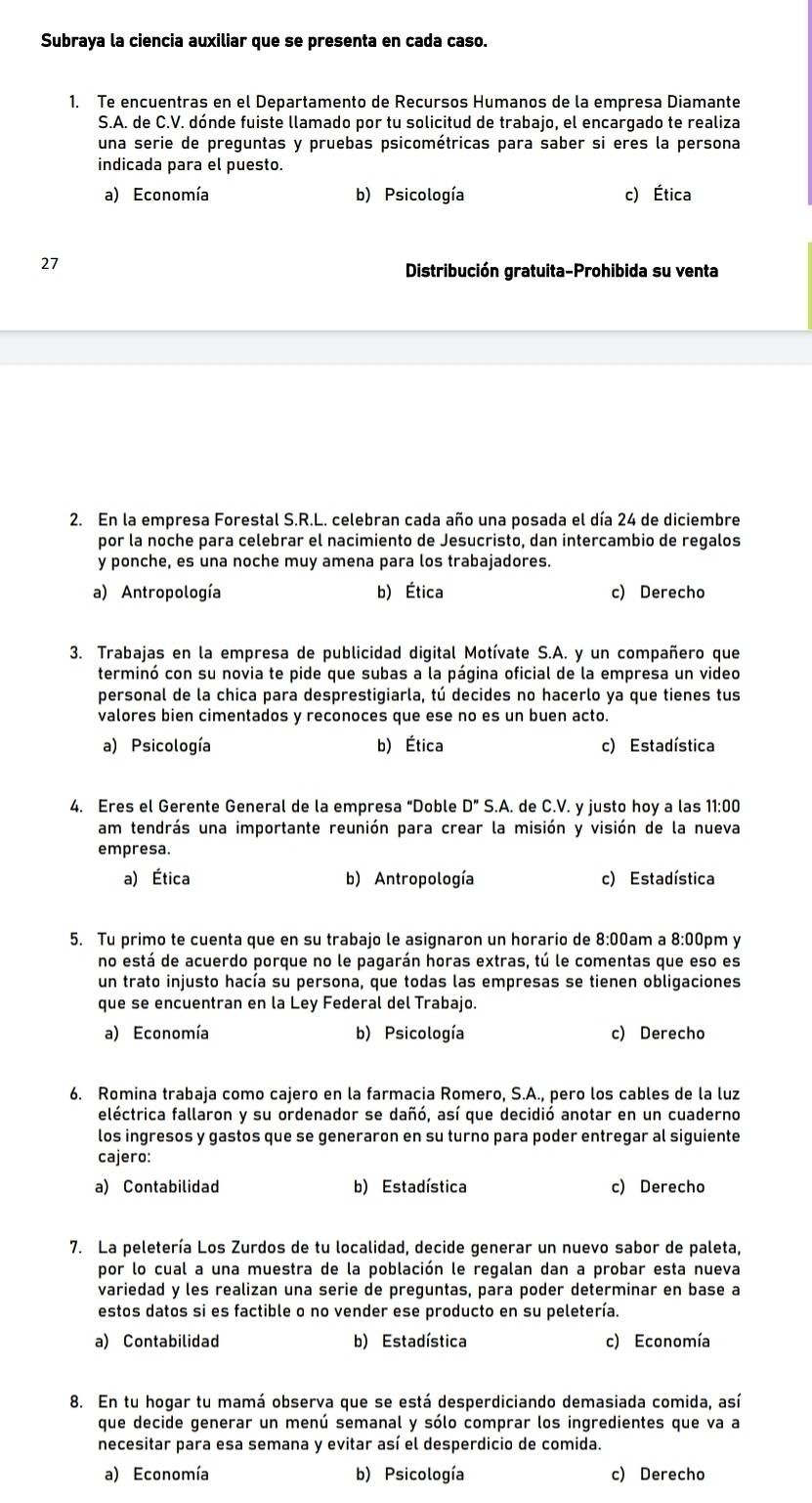 Subraya la ciencia auxiliar que se presenta en cada caso.
1. Te encuentras en el Departamento de Recursos Humanos de la empresa Diamante
S.A. de C.V. dónde fuiste llamado por tu solicitud de trabajo, el encargado te realiza
una serie de preguntas y pruebas psicométricas para saber si eres la persona
indicada para el puesto.
a) Economía b) Psicología c) Ética
27
Distribución gratuita-Prohibida su venta
2. En la empresa Forestal S.R.L. celebran cada año una posada el día 24 de diciembre
por la noche para celebrar el nacimiento de Jesucristo, dan intercambio de regalos
y ponche, es una noche muy amena para los trabajadores.
a) Antropología b) Ética c) Derecho
3. Trabajas en la empresa de publicidad digital Motívate S.A. y un compañero que
terminó con su novia te pide que subas a la página oficial de la empresa un video
personal de la chica para desprestigiarla, tú decides no hacerlo ya que tienes tus
valores bien cimentados y reconoces que ese no es un buen acto.
a) Psicología b) Ética c) Estadística
4. Eres el Gerente General de la empresa “Doble D''S.A. de C.V. y justo hoy a las 11:00
am tendrás una importante reunión para crear la misión y visión de la nueva
empresa.
a) Ética b) Antropología c) Estadística
5. Tu primo te cuenta que en su trabajo le asignaron un horario de 8:00am a 8:00pm y
no está de acuerdo porque no le pagarán horas extras, tú le comentas que eso es
un trato injusto hacía su persona, que todas las empresas se tienen obligaciones
que se encuentran en la Ley Federal del Trabajo.
a) Economía b) Psicología c) Derecho
6. Romina trabaja como cajero en la farmacia Romero, S.A., pero los cables de la luz
eléctrica fallaron y su ordenador se dañó, así que decidió anotar en un cuaderno
los ingresos y gastos que se generaron en su turno para poder entregar al siguiente
cajero:
a) Contabilidad b) Estadística c) Derecho
7. La peletería Los Zurdos de tu localidad, decide generar un nuevo sabor de paleta,
por lo cual a una muestra de la población le regalan dan a probar esta nueva
variedad y les realizan una serie de preguntas, para poder determinar en base a
estos datos si es factible o no vender ese producto en su peletería.
a) Contabilidad b) Estadística c) Economía
8. En tu hogar tu mamá observa que se está desperdiciando demasiada comida, así
que decide generar un menú semanal y sólo comprar los ingredientes que va a
necesitar para esa semana y evitar así el desperdicio de comida.
a) Economía b) Psicología c) Derecho