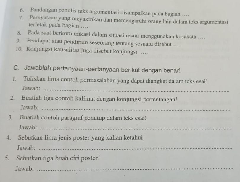 Pandangan penulis teks argumentasi disampaikan pada bagian … 
7. Pernyataan yang meyakinkan dan memengaruhi orang lain dalam teks argumentasi 
terletak pada bagian … 
8. Pada saat berkomunikasi dalam situasi resmi menggunakan kosakata … 
9. Pendapat atau pendirian seseorang tentang sesuatu disebut … 
10. Konjungsi kausalitas juga disebut konjungsi … 
C. Jawablah pertanyaan-pertanyaan berikut dengan benar! 
1. Tuliskan lima contoh permasalahan yang dapat diangkat dalam teks esai! 
Jawab:_ 
2. Buatlah tiga contoh kalimat dengan konjungsi pertentangan! 
Jawab:_ 
3. Buatlah contoh paragraf penutup dalam teks esai! 
Jawab:_ 
4. Sebutkan lima jenis poster yang kalian ketahui! 
Jawab:_ 
5. Sebutkan tiga buah ciri poster! 
Jawab:_