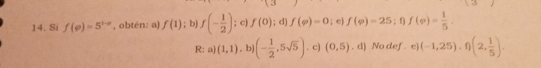 Si f(varphi )=5^(1-varphi) , obtén: a) f(1); b) f(- 1/2 ); c) f(0); d) f(varphi )=0; e) f(varphi )=25; 1 f(varphi )= 1/5 , 
R: a) (1,1). b) (- 1/2 ,5sqrt(5)). c) (0,5). d) No def e) (-1,25), f)(2, 1/5 ),