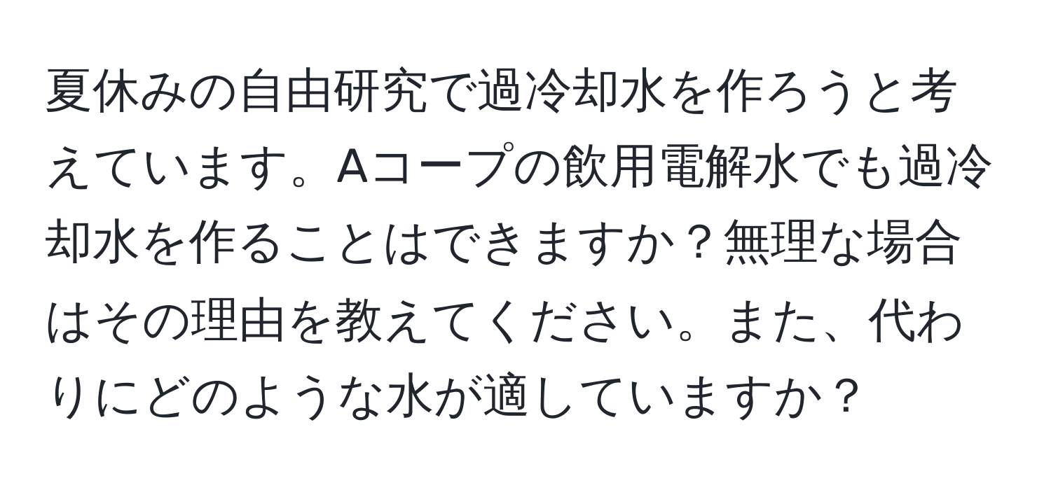 夏休みの自由研究で過冷却水を作ろうと考えています。Aコープの飲用電解水でも過冷却水を作ることはできますか？無理な場合はその理由を教えてください。また、代わりにどのような水が適していますか？