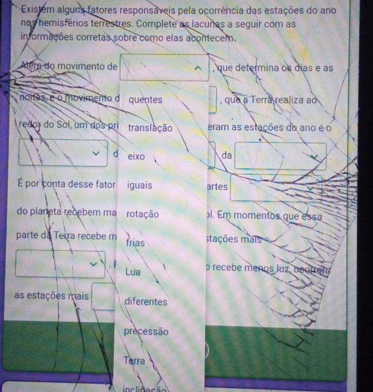 Existem alguns fatores responsáveis pela ocorrência das estações do ano 
nos hemisférios terrestres. Complete as lacunes a seguir com as 
in ormações corretas sobre como elas acontecem. 
Além do movimento de , que determina os días e as 
noites, e o movimento d quentes , que a Terra realiza ao 
redor do Sol, um dos pri translação eram as estações do ano é o 
d eixo da 
É por conta desse fator iguais artes 
do planeta recebem ma rotação l. Em momentos que essa 
parte da Terra recebe m frias stações mais 
Lua 
o recebe menos luz, o 
as estações mais diferentes 
precessão 
Terra 
inclidação