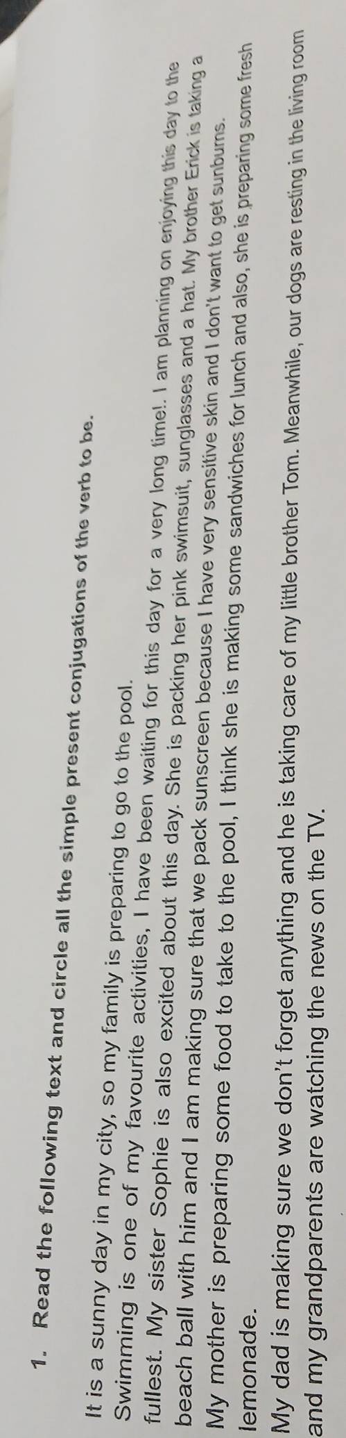 Read the following text and circle all the simple present conjugations of the verb to be. 
It is a sunny day in my city, so my family is preparing to go to the pool. 
Swimming is one of my favourite activities, I have been waiting for this day for a very long time!. I am planning on enjoying this day to the 
fullest. My sister Sophie is also excited about this day. She is packing her pink swimsuit, sunglasses and a hat. My brother Erick is taking a 
beach ball with him and I am making sure that we pack sunscreen because I have very sensitive skin and I don't want to get sunburns. 
My mother is preparing some food to take to the pool, I think she is making some sandwiches for lunch and also, she is preparing some fresh 
lemonade. 
My dad is making sure we don't forget anything and he is taking care of my little brother Tom. Meanwhile, our dogs are resting in the living room 
and my grandparents are watching the news on the TV.