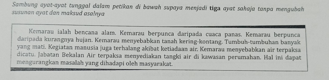 Sambung ayat-ayat tunggal dalam petikan di bawah supaya menjadi tiga ayat sahaja tanpa mengubah 
susunan ayat dan maksud asalnya 
Kemarau ialah bencana alam. Kemarau berpunca daripada cuaca panas. Kemarau berpunca 
daripada kurangnya hujan. Kemarau menyebabkan tanah kering-kontang. Tumbuh-tumbuhan banyak 
yang mati. Kegiatan manusia juga terhalang akibat ketiadaan air. Kemarau menyebabkan air terpaksa 
dicatu. Jabatan Bekalan Air terpaksa menyediakan tangki air di kawasan perumahan. Hal ini dapat 
mengurangkan masalah yang dihadapi oleh masyarakat.