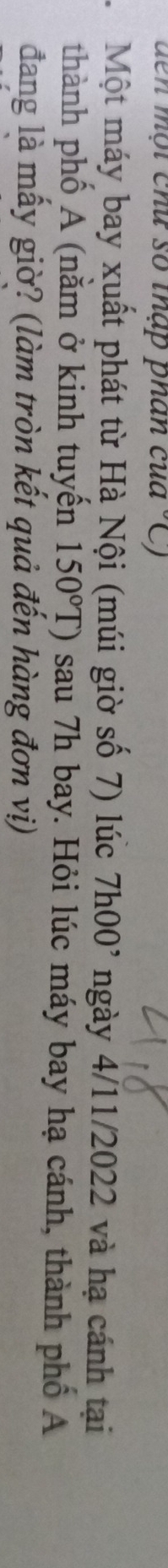 den một chú số thập phân của -C) 
Một máy bay xuất phát từ Hà Nội (múi giờ số 7) lúc 7h00^, ngày 4/11/2022 và hạ cánh tại 
thành phố A (nằm ở kinh tuyến 150°T) sau 7h bay. Hỏi lúc máy bay hạ cánh, thành phố A 
đang là mấy giờ? (làm tròn kết quả đến hàng đơn vị)