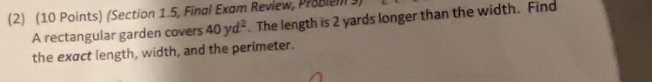 (2) (10 Points) (Section 1.5, Final Exam Review, Probien 3) 
A rectangular garden covers 40yd^2. The length is 2 yards longer than the width. Find 
the exact length, width, and the perimeter.