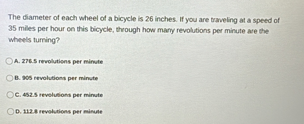 The diameter of each wheel of a bicycle is 26 inches. If you are traveling at a speed of
35 miles per hour on this bicycle, through how many revolutions per minute are the
wheels turning?
A. 276.5 revolutions per minute
B. 905 revolutions per minute
C. 452.5 revolutions per minute
D. 112.8 revolutions per minute