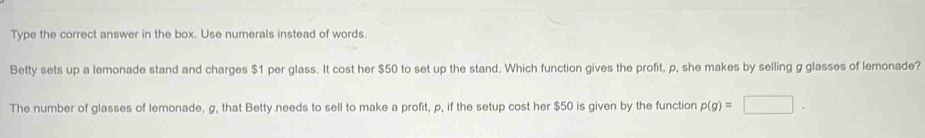 Type the correct answer in the box. Use numerals instead of words. 
Betty sets up a lemonade stand and charges $1 per glass. It cost her $50 to set up the stand. Which function gives the profit, p, she makes by selling g glasses of lemonade? 
The number of glasses of lemonade, g, that Betty needs to sell to make a profit, p, if the setup cost her $50 is given by the function p(g)=