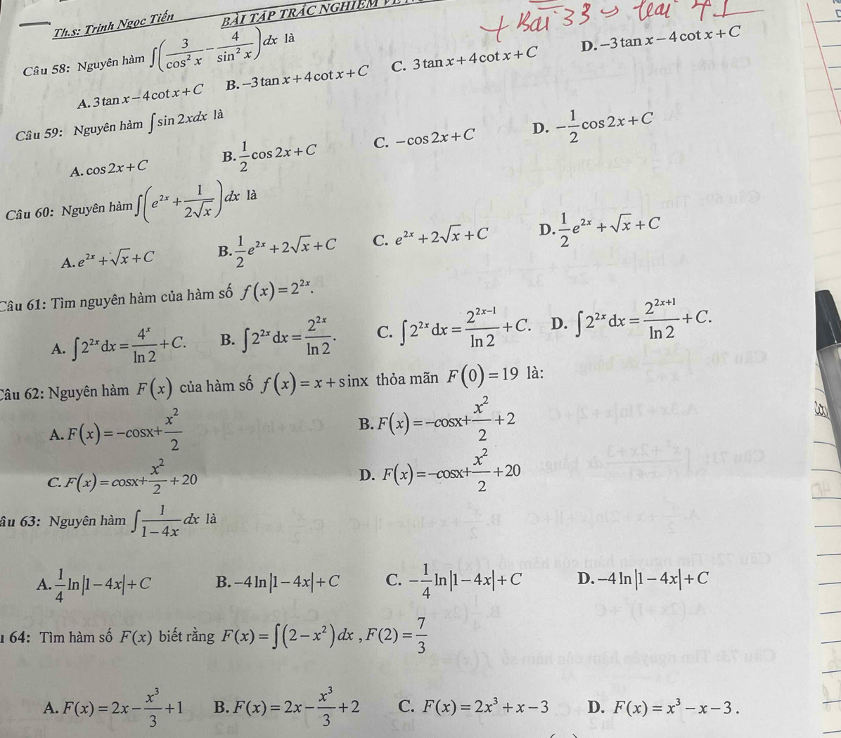 Th.s: Trịnh Ngọc Tiến bài tập trác nghiêm 
Câu 58: Nguyên hàm ∈t ( 3/cos^2x - 4/sin^2x )dx là
D. -3tan x-4cot x+C
C.
A. 3tan x-4cot x+C B. -3tan x+4cot x+C 3tan x+4cot x+C
D. - 1/2 cos 2x+C
Cầu 59: Nguyên hàm ∈t sin 2xdx là
A. cos 2x+C B.  1/2 cos 2x+C C. -cos 2x+C
Câu 60: Nguyên hàm ∈t (e^(2x)+ 1/2sqrt(x) )dx là
A. e^(2x)+sqrt(x)+C B.  1/2 e^(2x)+2sqrt(x)+C C. e^(2x)+2sqrt(x)+C D.  1/2 e^(2x)+sqrt(x)+C
Câu 61: Tìm nguyên hàm của hàm số f(x)=2^(2x).
A. ∈t 2^(2x)dx= 4^x/ln 2 +C. B. ∈t 2^(2x)dx= 2^(2x)/ln 2 . C. ∈t 2^(2x)dx= (2^(2x-1))/ln 2 +C. D. ∈t 2^(2x)dx= (2^(2x+1))/ln 2 +C.
Câu 62: Nguyên hàm F(x) của hàm số f(x)=x+sin x thỏa mãn F(0)=19 là:
A. F(x)=-cos x+ x^2/2 
B. F(x)=-cos x+ x^2/2 +2
C. F(x)=cos x+ x^2/2 +20
D. F(x)=-cos x+ x^2/2 +20 .
âu 63: Nguyên hàm ∈t  1/1-4x dx _1 là
A.  1/4 ln |1-4x|+C B. -4ln |1-4x|+C C. - 1/4 ln |1-4x|+C D. -4ln |1-4x|+C
164: Tìm hàm số F(x) biết rằng F(x)=∈t (2-x^2)dx,F(2)= 7/3 
A. F(x)=2x- x^3/3 +1 B. F(x)=2x- x^3/3 +2 C. F(x)=2x^3+x-3 D. F(x)=x^3-x-3.