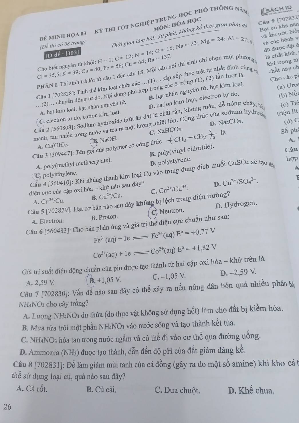 Đẻ MINH Họa 03 kỳ tHI tÓt ngHiệp trunG Học pHÔ tHÔNg năm [sách id
MôN: hóa học
Câu 9 [702832]
Cl=35,5;K=39;Ca=40;Fe=56;Cu=64;Ba=137. Cho biết nguyên tử khối: H=1;C=12;N=14;O=16;Na=23;Mg=24;Al=27 Thời gian làm bài: 50 phút, không kể thời gian phát đề
Bọt có khả năn
và ẩm ướt. Nồi
(Đề thi có 08 trang)
và các bệnh v
đã được đặt ở
ID đề · [303]
là chất khử, 
PHÀN L Thí sinh trả lời từ câu 1 đến câu 18. Mỗi câu hỏi thí sinh chỉ chọn một phương g
Câu 1 [702828]: Tinh thể kim loại chứa các …(1).. sắp xếp theo trật tự nhất định cùng v khí trong n
(a) Urea
...(2)... chuyển động tự do. Nội dung phù hợp trong các ô trống (1), (2) lần lượt là chất này ch
A. hạt kim loại, hạt nhân nguyên tử. B. hạt nhân nguyên tử, hạt kim loại. Cho các ph
(c) Tiê
C. electron tự do, cation kim loại. D. cation kim loại, electron tự do.
Câu 2 [560808]: Sodium hydroxide (xút ăn da) là chất rắn, không màu, dễ nóng chảy, hú (b) Nồi
mạnh, tan nhiều trong nước và tỏa ra một lượng nhiệt lớn. Công thức của sodium hydroxi triệu lít
B. NaOH. C. NaHCO3. D. Na_2CO_3.
(d) C
A. Ca(OH)_2. Số phá
A. 
Câu 3 [309447]: Tên gọi của polymer có công thức -(CH_2-CH_2to ) là
A. poly(methyl methacrylate). B. poly(vinyl chloride).
Câu
D. polystyrene.
hợp
Câu 4 [560410]: Khi nhúng thanh kim loại Cu vào trong dung dịch muối CuSO4 sẽ tạo thà
A
C. polyethylene.
điện cực của cặp oxi hóa - khử nào sau đây?
D. Cu^(2+)/SO_4^((2-).
I
A. Cu^3+)/Cu. B. Cu^(2+)/Cu. C. Cu^(2+)/Cu^(3+).
Câu 5 [702829]: Hạt cơ bản nào sau đây không bị lệch trong điện trường?
A. Electron. B. Proton. C Neutron. D. Hydrogen.
Câu 6 [560483]: Cho bán phản ứng và giá trị thể điện cực chuẩn như sau:
Fe^(3+)(aq)+1eleftharpoons Fe^(2+)(aq)E°=+0,77V
Co^(3+)(aq)+1eleftharpoons Co^(2+)(aq)E°=+1,82V
Giá trị suất điện động chuẩn của pin được tạo thành từ hai cặp oxi hóa - khử trên là
A. 2,59 V. B. +1,05 V. C. −1,05 V. D. -2,59 V.
Câu 7 [702830]: Vấn đề nào sau đây có thể xảy ra nếu nông dân bón quá nhiều phân bớ
NH4NO3 cho cây trồng?
A. Lượng NH₄NO₃ dư thừa (do thực vật không sử dụng hết) làm cho đất bị kiềm hóa.
B. Mưa rửa trôi một phần NH4NO3 vào nước sông và tạo thành kết tủa.
C. NH4NO3 hòa tan trong nước ngầm và có thể đi vào cơ thể qua đường uống.
D. Ammonia (NH₃) được tạo thành, dẫn đến độ pH của đất giảm đáng kể.
Câu 8 [702831]: Để làm giảm mùi tanh của cá đồng (gây ra do một số amine) khi kho cá t
thể sử dụng loại củ, quả nào sau đây?
A. Cà rốt. B. Củ cải. C. Dưa chuột. D. Khế chua.
26