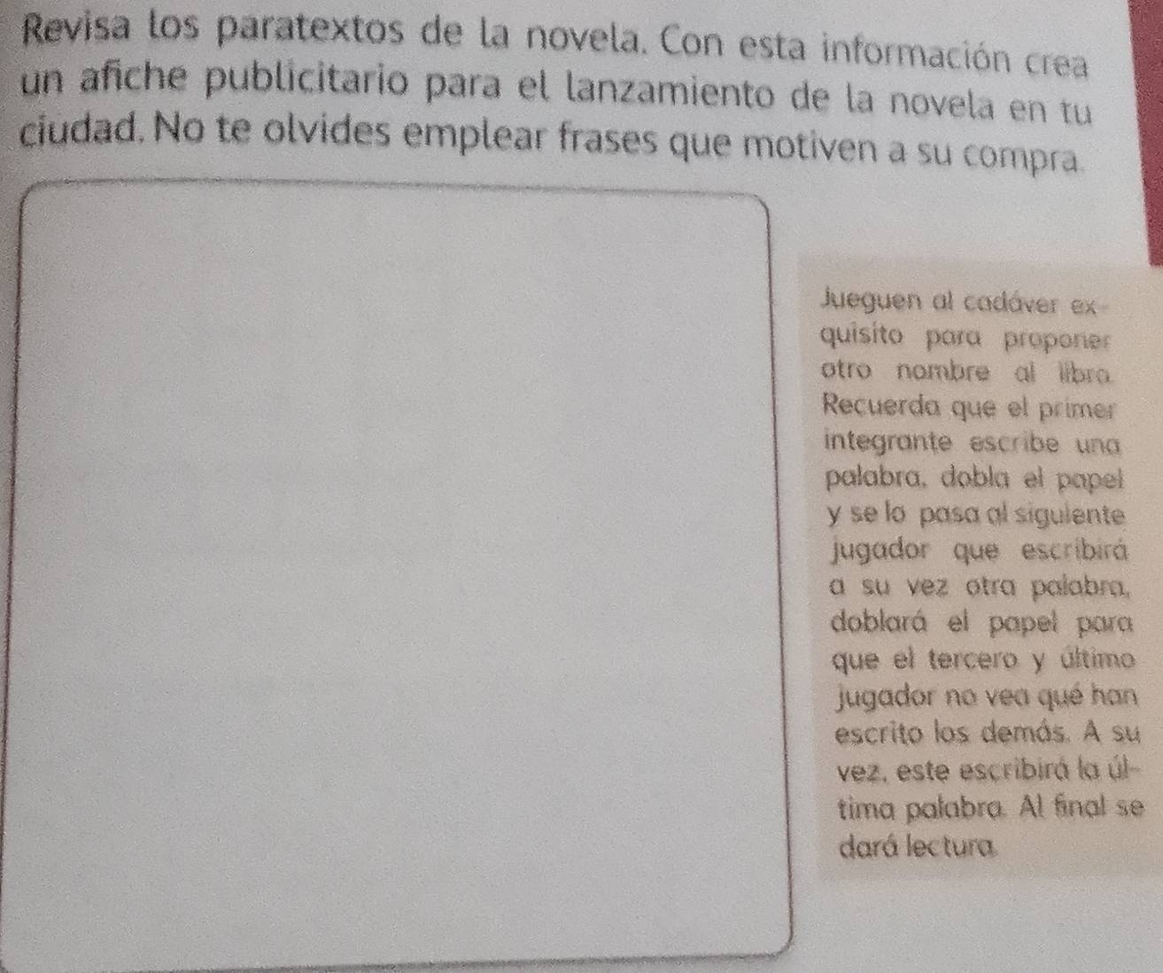 Revisa los paratextos de la novela. Con esta información crea 
un añche publicitario para el lanzamiento de la novela en tu 
ciudad. No te olvides emplear frases que motiven a su compra. 
Jueguen al cadáver ex 
quisito para proponer 
otro nombre al libro 
Recuerda que el prime 
integrante escribe un 
palabra, dobla el papel 
y se lo pasa al sigulente 
jugador que escribirá 
a su vez otra palabra, 
doblará el papel para 
que el tercero y último 
jugador no vea qué han 
escrito los demás. A su 
vez, este escribirá la úl 
tima palabra. Al final se 
dará lectura