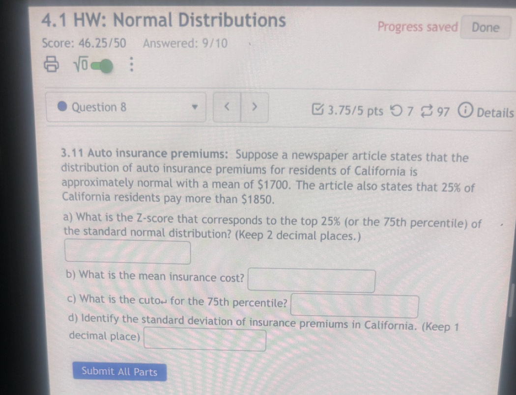 4.1 HW: Normal Distributions 
Progress saved Done 
Score: 46.25/50 Answered: 9/10 
sqrt(0) 
Question 8 < > 3.75/5 pts つ 7 [ 97 ⓘ Details 
3.11 Auto insurance premiums: Suppose a newspaper article states that the 
distribution of auto insurance premiums for residents of California is 
approximately normal with a mean of $1700. The article also states that 25% of 
California residents pay more than $1850. 
a) What is the Z-score that corresponds to the top 25% (or the 75th percentile) of 
the standard normal distribution? (Keep 2 decimal places.) 
b) What is the mean insurance cost? ^ 
()^ 
c) What is the cutoμ for the 75th percentile?  1/2 A1/2
d) Identify the standard deviation of insurance premiums in California. (Keep 1 
decimal place) □ 
Submit All Parts