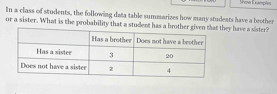 Show Examples 
In a class of students, the following data table summarizes how many students have a brother 
or a sister. What is the probability that a student has a brothey have a sister?