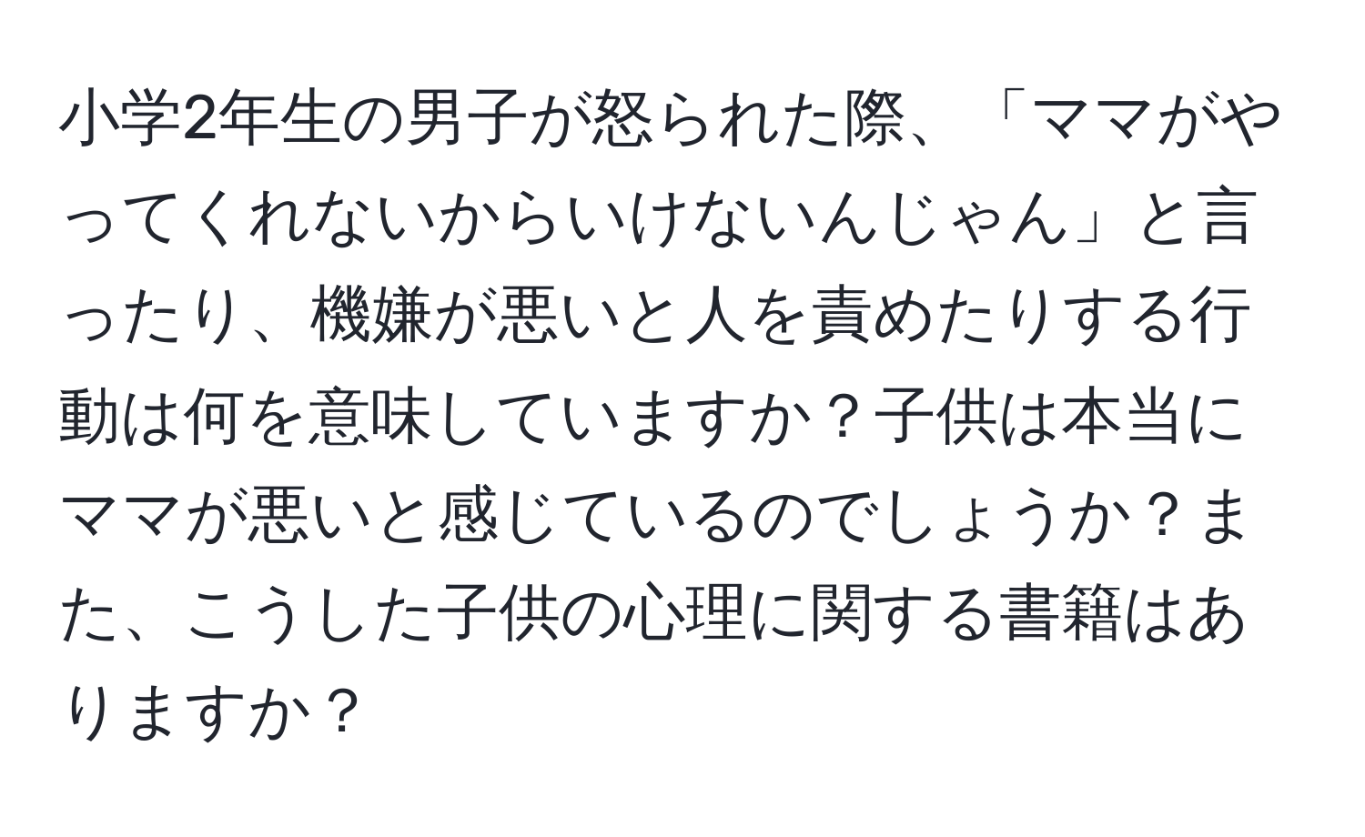 小学2年生の男子が怒られた際、「ママがやってくれないからいけないんじゃん」と言ったり、機嫌が悪いと人を責めたりする行動は何を意味していますか？子供は本当にママが悪いと感じているのでしょうか？また、こうした子供の心理に関する書籍はありますか？