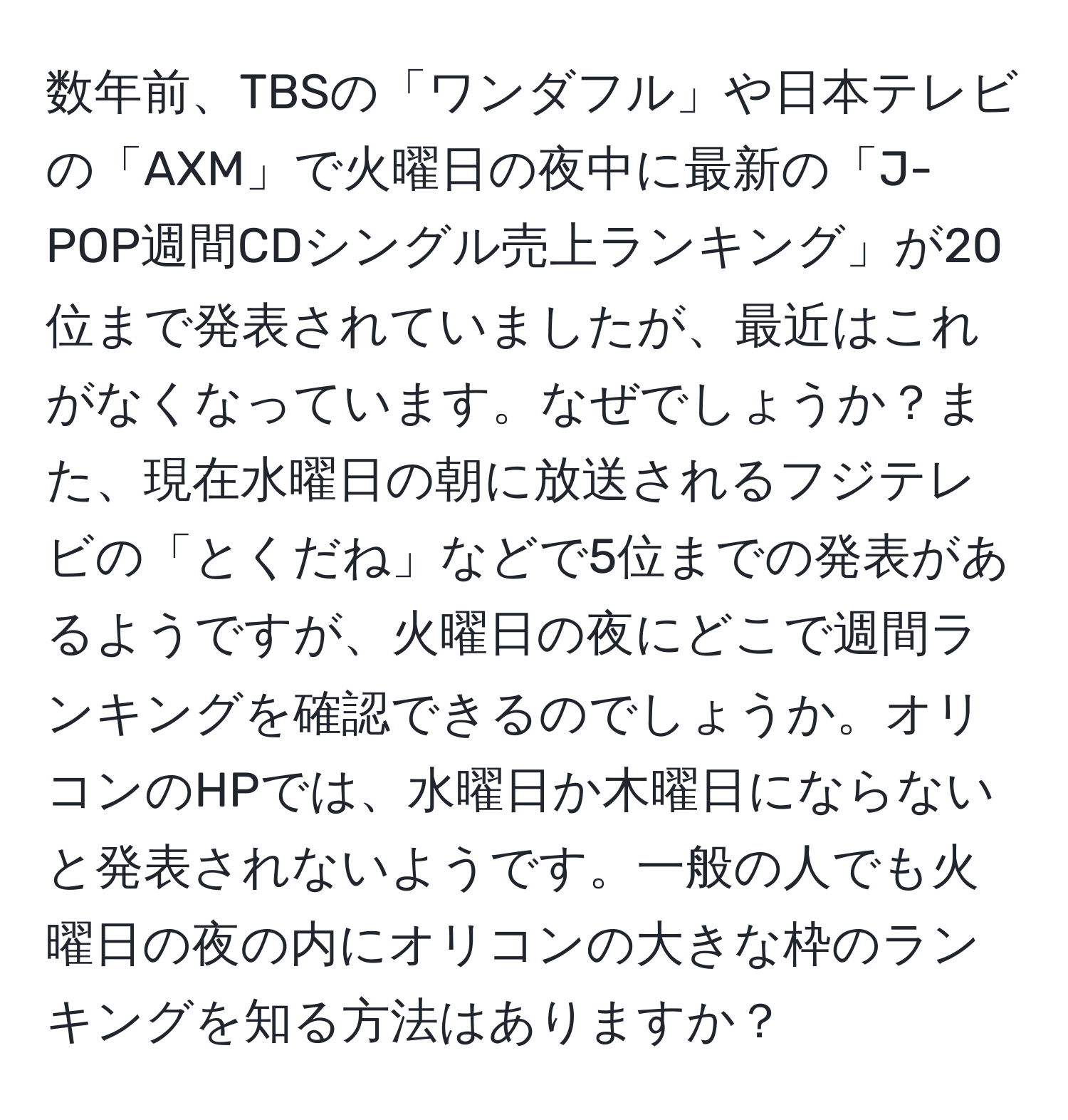 数年前、TBSの「ワンダフル」や日本テレビの「AXM」で火曜日の夜中に最新の「J-POP週間CDシングル売上ランキング」が20位まで発表されていましたが、最近はこれがなくなっています。なぜでしょうか？また、現在水曜日の朝に放送されるフジテレビの「とくだね」などで5位までの発表があるようですが、火曜日の夜にどこで週間ランキングを確認できるのでしょうか。オリコンのHPでは、水曜日か木曜日にならないと発表されないようです。一般の人でも火曜日の夜の内にオリコンの大きな枠のランキングを知る方法はありますか？