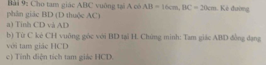 Cho tam giác ABC vuông tại A có AB=16cm, BC=20cm. Kẻ đường 
phân giác BD (D thuộc AC) 
a) Tính CD và AD
b) Từ C kẻ CH vuông góc với BD tại H. Chứng minh: Tam giác ABD đồng đạng 
với tam giác HCD
c) Tính diện tích tam giác HCD.