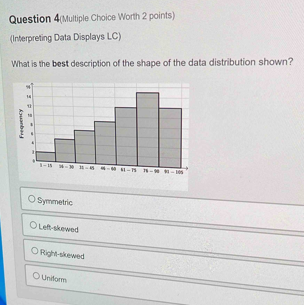 Question 4(Multiple Choice Worth 2 points)
(Interpreting Data Displays LC)
What is the best description of the shape of the data distribution shown?
Symmetric
Left-skewed
Right-skewed
Uniform