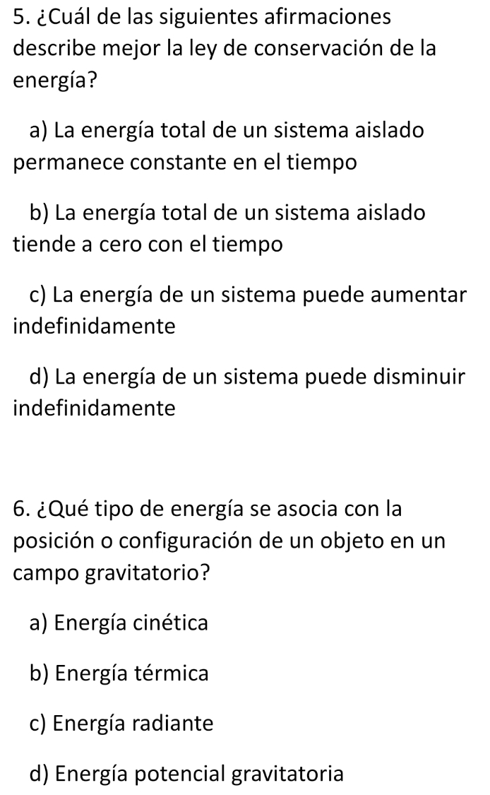 ¿Cuál de las siguientes afirmaciones
describe mejor la ley de conservación de la
energía?
a) La energía total de un sistema aislado
permanece constante en el tiempo
b) La energía total de un sistema aislado
tiende a cero con el tiempo
c) La energía de un sistema puede aumentar
indefinidamente
d) La energía de un sistema puede disminuir
indefinidamente
6. ¿Qué tipo de energía se asocia con la
posición o configuración de un objeto en un
campo gravitatorio?
a) Energía cinética
b) Energía térmica
c) Energía radiante
d) Energía potencial gravitatoria