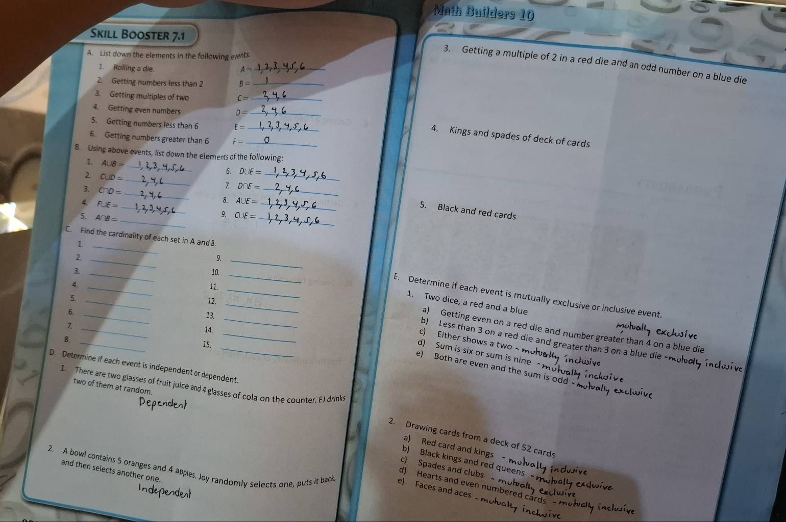 Math Builders 10
Skill Booster 7.1
A. List down the elements in the following events.
3. Getting a multiple of 2 in a red die and an odd number on a blue die
1. Rolling a die.
A=
_
2. Getting numbers less than 2 B= _
3. Getting multiples of two c= _
4. Getting even numbers
D=
_
5. Getting numbers less than 6 E= _
4. Kings and spades of deck of cards
6. Getting numbers greater than 6 F= _
B. Using above events, list down the elements of the following:
1. A∪ B= _
_
2. CUD=
6. D∪ E= _
_
3. C∩ D=
_
7. D∩ E=
4. F∪ E=
_
_
8. A∪ E=
_
_
5. Black and red cards
5. A∩ B=
9. C∪ E=
C. Find the cardinality of each set in A and B.
1._
_2
9._
3. _10.
4. _11._
_
_
_
_
E. Determine if each event is mutually exclusive or inclusive event.
5._
12.
1. Two dice, a red and a blue
13.
_
_
7.
14.
_
a) Getting even on a red die and number greater than 4 on a blue die
8._
c) Either shows a two ~
b) Less than 3 on a red die and greater than 3 on a blue die - m
15.
d) Sum is six or sum is nine a m 
D. Determine if each event is independent or dependent
e) Both are even and the sum is odd
1. There are two glasses of fruit juice and 4 glasses of cola on the counter. EJ drinks
two of them at random.
2. Drawing cards from a deck of 52 cards
a) Red card and kings -
b) Black kings and red queens
2. A bowl contains 5 oranges and 4 apples. Joy randomly selects one, puts it back
c) Spades and clubs
and then selects another one.
d) Hearts and even numbered card
e) Faces and aces M