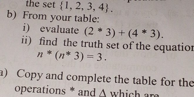 the set  1,2,3,4. 
b) From your table: 
i) evaluate (2*3)+(4*3). 
ii) find the truth set of the equation
n*(n*3)=3. 
a) Copy and complete the table for the 
operations * and Δ which are