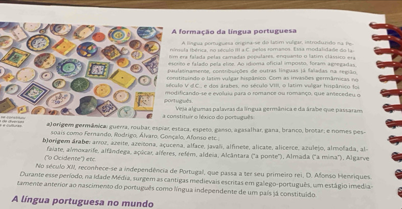 ormação da língua portuguesa
A língua portuguesa origina-se do latim vulgar, introduzido na Pe-
la Ibérica, no século III a.C. pelos romanos. Essa modalidade do la-
ra falada pelas camadas populares, enquanto o latim clássico era
o e falado pela elite. Ao idioma oficial imposto, foram agregadas,
tinamente, contribuições de outras línguas já faladas na região,
tuindo o latim vulgar hispânico. Com as invasões germâmicas no
V d.C., e dos árabes, no século VIII, o latim vulgar hispânico foi
cando-se e evoluiu para o romance ou romanço, que antecedeu o
uês.
ja algumas palavras da língua germânica e da árabe que passaram
se constituiuituir o léxico do português:
s e culturas. a)origem germânica: guerra, roubar, espiar, estaca, espeto, ganso, agasalhar, gana, branco, brotar; e nomes pes-
soais como Fernando, Rodrigo, Álvaro, Gonçalo, Afonso etc.;
b)origem árabe: arroz, azeite, azeitona, açucena, alface, javali, alfinete, alicate, alicerce, azulejo, almofada, al-
faiate, almoxarife, alfândega, açúcar, alferes, refém, aldeia, Alcântara ("a ponte"), Almada ("a mina"), Algarve
('o Ocidente') etc.
No século XII, reconhece-se a independência de Portugal, que passa a ter seu primeiro rei, D. Afonso Henriques.
Durante esse período, na Idade Média, surgem as cantigas medievais escritas em galego-português, um estágio imedia-
tamente anterior ao nascimento do português como língua independente de um país já constituído.
A língua portuguesa no mundo