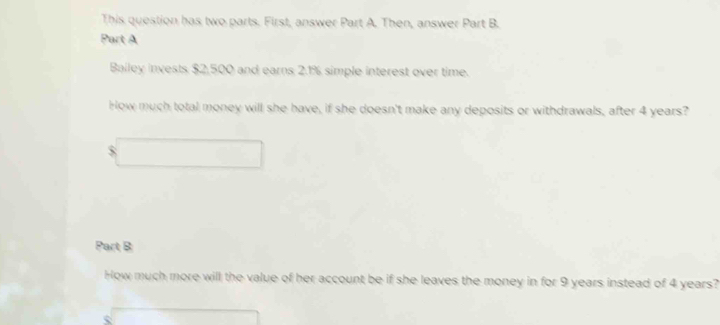 This question has two parts. First, answer Part A. Then, answer Part B. 
Part A 
Bailey invests $2,500 and earns 2.1% simple interest over time. 
How much total money will she have, if she doesn't make any deposits or withdrawals, after 4 years?
$
Part B 
How much more will the value of her account be if she leaves the money in for 9 years instead of 4 years?