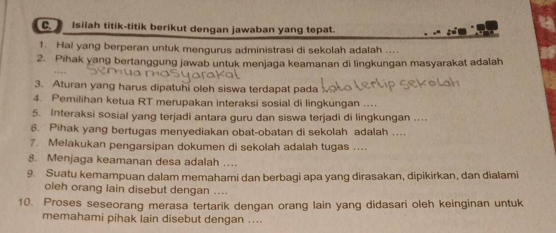 Isilah titik-titik berikut dengan jawaban yang tepat. 
1. Hal yang berperan untuk mengurus administrasi di sekolah adalah .... 
2. Pihak yang bertanggung jawab untuk menjaga keamanan di lingkungan masyarakat adalah 
… 
3. Aturan yang harus dipatuhi oleh siswa terdapat pada 
4. Pemilihan ketua RT merupakan interaksi sosial di lingkungan .... 
5. Interaksi sosial yang terjadi antara guru dan siswa terjadi di lingkungan .... 
6. Pihak yang bertugas menyediakan obat-obatan di sekolah adalah .... 
7. Melakukan pengarsipan dokumen di sekolah adalah tugas .... 
8. Menjaga keamanan desa adalah …. 
9. Suatu kemampuan dalam memahami dan berbagi apa yang dirasakan, dipikirkan, dan dialami 
oleh orang lain disebut dengan .... 
10. Proses seseorang merasa tertarik dengan orang lain yang didasari oleh keinginan untuk 
memahami pihak lain disebut dengan ....