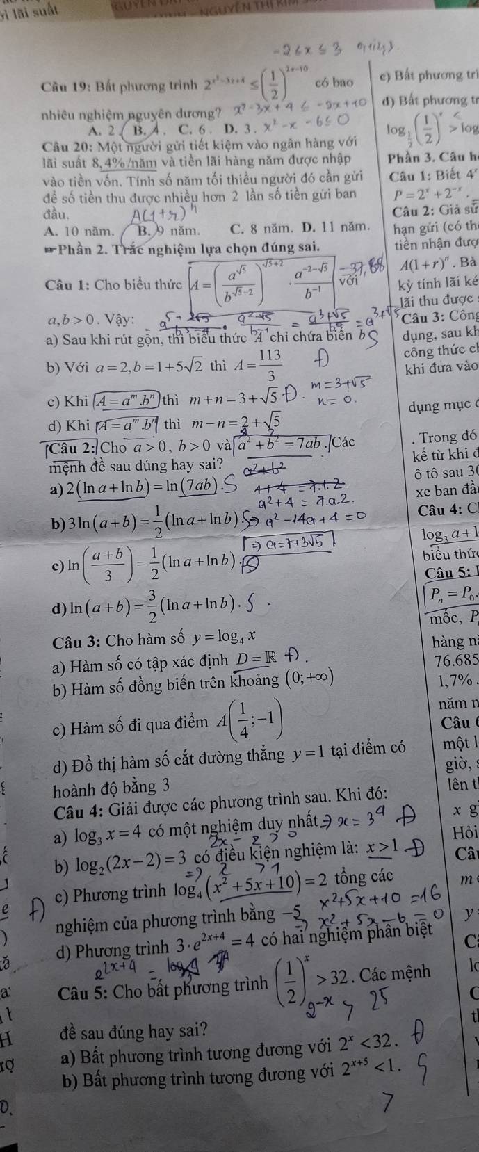 li lãi suất
Câu 19: Bất phương trình 2^(x^2)-3x+4≤ ( 1/2 )^2x-16 có bao e) Bất phương trì
nhiêu nghiệm nguyên dương? d) Bất phương tr
A. 2 B. 4 . C. 6 . D. 3 . x^2-x
Câu 20: Một người gửi tiết kiệm vào ngân hàng với log _ 1/2 ( 1/2 )^x>log
lãi suất 8,4%/năm và tiền lãi hàng năm được nhập Phần 3. Câu h
vào tiền vốn. Tính số năm tối thiều người đó cần gửi Câu 1: Biết 4^x
đề số tiền thu được nhiều hơn 2 lần số tiền gửi ban P=2^x+2^(-x)
đầu.
Câu 2: Giả sử
A. 10 năm. B. 9 năm. C. 8 năm. D. 11 năm. hạn gửi (có th
*Phần 2. Trắc nghiệm lựa chọn đúng sai. tiền nhận đượ
A(1+r)^n. Bà
Câu 1: Cho biểu thức overline A=( a^(sqrt(5))/b^(sqrt(5)-2) )^sqrt(5)+2 ·  (a^(-2-sqrt(5)))/b^(-1)  kỳ tính lãi ké
lãi thu được
a. b>0 Vậy:  Câu 3: Công
a) Sau khi rút gộn, thì biểu thức 4 chỉ chứa biển dụng, sau kh
công thức cl
b) Với a=2,b=1+5sqrt(2) thì A= 113/3  khi đưa vào
c) Khi A=a^m.b^n thì m+n=3+sqrt(5)
d) Khi [A=a^m.b^n thì m-n=2+sqrt(5) dụng mục 
[Câu 2:|Choa>0,b>0va a^2+b^2=7ab.Các . Trong đó
mệnh đề sau đúng hay sai? kể từ khi đ
a) 2(ln a+ln b)=ln _ (7ab ô tô sau 3
xe ban đà
b) 3ln (a+b)= 1/2 (ln a+ln b) Câu 4: C
log _3a+1
c) ln ( (a+b)/3 )= 1/2 (ln a+ln b).
biểu thức
Câu 5: 1
d) ln (a+b)= 3/2 (ln a+ln b).
P_n=P_0.
mốc, P
Câu 3: Cho hàm số y=log _4x hàng nì
a) Hàm số có tập xác định D=R D 76.685
b) Hàm số đồng biến trên khoảng (0;+∈fty ) 1, 7% 
năm n
c) Hàm số đi qua điểm A( 1/4 ;-1) Câu
d) Đồ thị hàm số cắt đường thẳng y=1 tại điểm có một l
giờ,
hoành độ bằng 3 lên t
Câu 4: Giải được các phương trình sau. Khi đó:
a) log _3x=4 có một nghiệm duy nhất ? x=
x g
Hỏi
b) log _2(2x-2)=3 có điều kiện nghiệm là: x>1 Câ
c) Phương trình log (x^2+5x+10)=2 tổng các m
nghiệm của phương trình bằng −5
y
a d) Phương trình 3· e^(2x+4)=4 có hai nghiệm phân biệ C
a *  Câu 5: Cho bất phương trình ( 1/2 )^x>32. Các mệnh Ic
C
a đề sau đúng hay sai?
rợ a) Bất phương trình tương đương với 2^x<32.
b) Bất phương trình tương đương với 2^(x+5)<1. a
0.
1