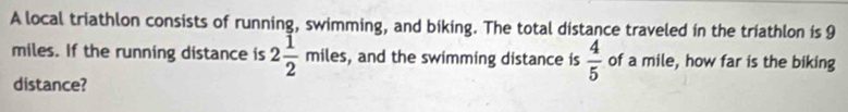 A local triathlon consists of running, swimming, and biking. The total distance traveled in the triathlon is 9
miles. If the running distance is 2 1/2 miles. , and the swimming distance is  4/5  of a mile, how far is the biking 
distance?