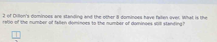 of Dillon's dominoes are standing and the other 8 dominoes have fallen over. What is the 
ratio of the number of fallen dominoes to the number of dominoes still standing?
 □ /2 