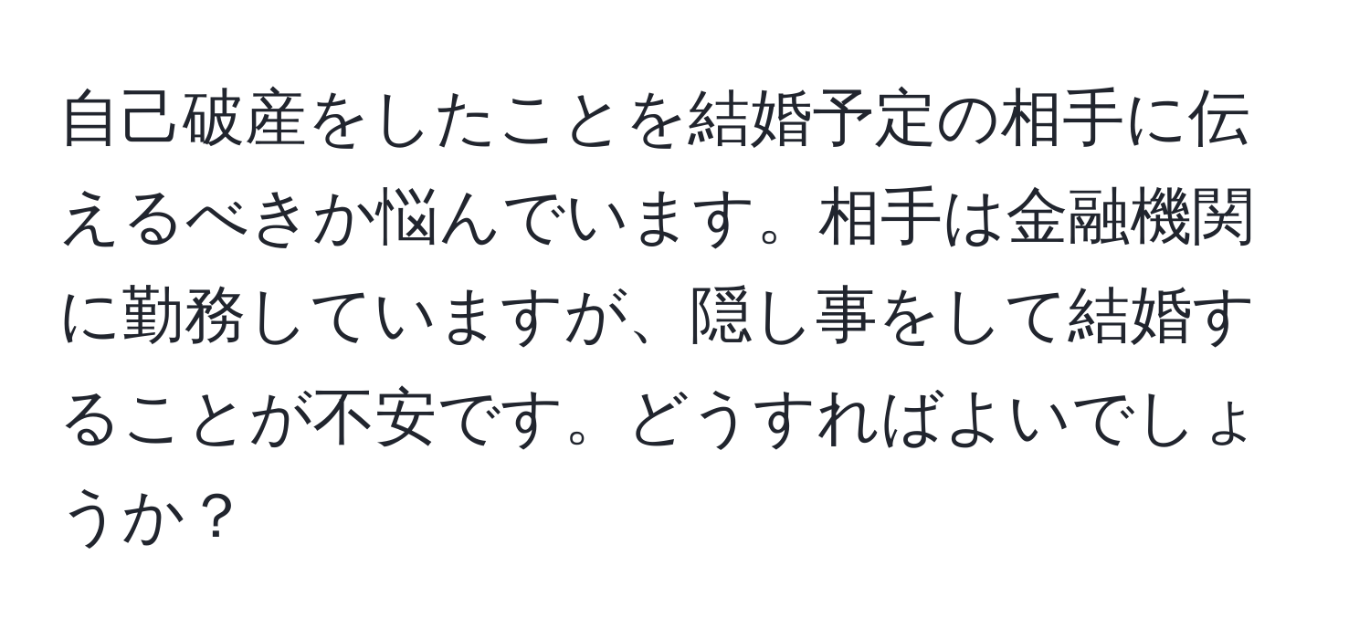 自己破産をしたことを結婚予定の相手に伝えるべきか悩んでいます。相手は金融機関に勤務していますが、隠し事をして結婚することが不安です。どうすればよいでしょうか？