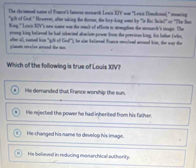 The chrisened name of France's lamous monarch Louis XIV was ''Louis Dieudonné,'' meaning
"gift of God.' However, after taking the throne, the boy-king went by 'le Roi Soleil' or 'The Sun
King." Louis XIV's new name was the result of efforts to strengthen the monarch's image. The
young king believed he had inherited absolute power from the previous king, his father (who,
after all, named him "gift of God"); he also believed France revolved around him, the way the
planets revolve around the sun
Which of the following is true of Louis XIV?
A He demanded that France worship the sun.
B He rejected the power he had inherited from his father.
c) He changed his name to develop his image.
.
D He believed in reducing monarchical authority.