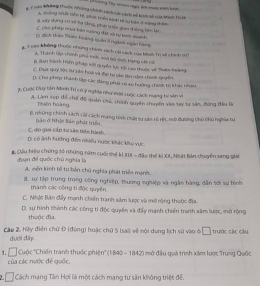 cang .
JC phương Tây nhóm ngó, âm mưu xâm lược.
S. Ý nào không thuộc những chính sách cải cách về kinh tế của Minh Trị là
A. thống nhất tiền tệ, phát triển kinh tế tư bản ở nông thôn.
B. xây dựng cơ sở hạ tầng, phát triển giao thông liên lạc.
C. cho phép mua bán ruộng đất và tự kinh doanh.
D. đích thân Thiên hoàng quản lí ngành ngân hàng.
6. Ý nào không thuộc những chính sách cải cách của Minh Trị về chính trị
A. Thành lập chính phủ mới, xoá bỏ tình trạng cát cứ.
B. Ban hành Hiến pháp với quyền lực tối cao thuộc về Thiên hoàng.
C. Đưa quý tộc tư sản hoá và đại tư sản lên nắm chính quyền.
D. Cho phép thành lập các đảng phái có xu hướng chính trị khác nhau.
7. Cuộc Duy tân Minh Trị có ý nghĩa như một cuộc cách mạng tư sản vì
A. Làm sụp đổ chế độ quân chủ, chính quyền chuyển vào tay tư sản, đứng đầu là
Thiên hoàng.
B. những chính sách cải cách mang tính chất tư sản rõ rệt, mở đường cho chủ nghĩa tư
bản ở Nhật Bản phát triển.
C. do giai cấp tư sản tiến hành.
D. có ảnh hưởng đến nhiều nước khác khu vực.
8. Dấu hiệu chứng tỏ những năm cuối thế kỉ XIX - đầu thế kỉ XX, Nhật Bản chuyển sang giai
đoạn đế quốc chủ nghĩa là
A. nền kinh tế tư bản chủ nghĩa phát triển mạnh.
B. sự tập trung trong công nghiệp, thương nghiệp và ngân hàng, dẫn tới sự hình
thành các công ti độc quyền.
C. Nhật Bản đẩy mạnh chiến tranh xâm lược và mở rộng thuộc địa.
D. sự hình thành các công ti độc quyền và đẩy mạnh chiến tranh xâm lược, mở rộng
thuộc địa.
Câu 2. Hãy điển chữ Đ (đúng) hoặc chữ S (sai) về nội dung lịch sử vào ô trước các câu
dưới đây.
1.    Cuộc ''Chiến tranh thuốc phiện'' (1840 - 1842) mở đầu quá trình xâm lược Trung Quốc
của các nước đế quốc.
2. I Cách mạng Tân Hợi là một cách mạng tư sản không triệt để.