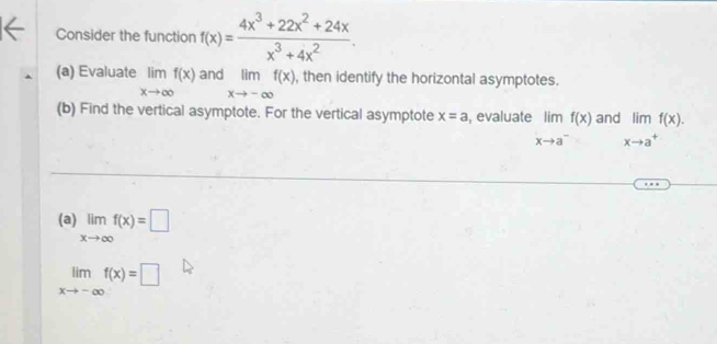 Consider the function f(x)= (4x^3+22x^2+24x)/x^3+4x^2 . 
(a) Evaluate limlimits _xto ∈fty f(x) and limlimits _xto -∈fty f(x) , then identify the horizontal asymptotes. 
(b) Find the vertical asymptote. For the vertical asymptote x=a , evaluate limlimits _xto a^-f(x) and limf(x).
xto a^+
(a) limlimits _xto ∈fty f(x)=□
limlimits _xto -∈fty f(x)=□