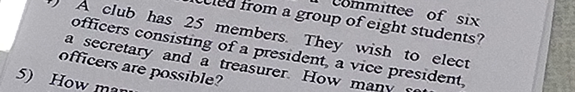 committee of six 
led from a group of eight students? 
A club has 25 members. They wish to elect 
officers consisting of a president, a vice president, 
a secretary and a treasurer. How man 
officers are possible? 
5) How man