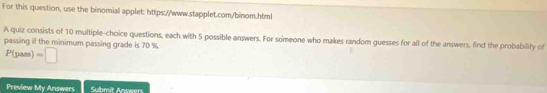 For this question, use the binomial applet: https://www.stapplet.com/binom.html 
A quiz consists of 10 multiple-choice questions, each with 5 possible answers. For someone who makes random guesses for all of the answers, find the probability of 
passing if the minimum passing grade is 70 %.
P(pass) =□
Preview My Answers Submit Answers