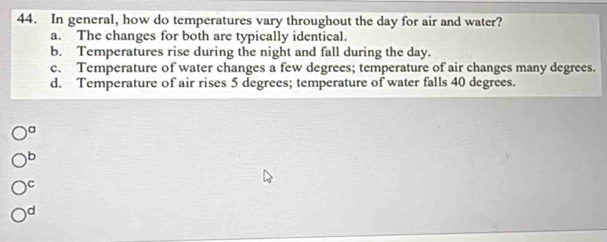 In general, how do temperatures vary throughout the day for air and water?
a. The changes for both are typically identical.
b. Temperatures rise during the night and fall during the day.
c. Temperature of water changes a few degrees; temperature of air changes many degrees.
d. Temperature of air rises 5 degrees; temperature of water falls 40 degrees.
a
b
C
d