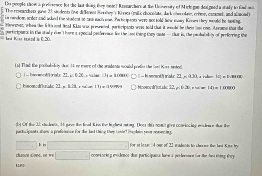 Do people show a preference for the last thing they taste? Researchers at the University of Michigan designed a study to find out.
The researchers gave 22 students five different Hershey's Kisses (milk chocolate, dark chocolate, crème, caramel, and almond)
in random order and asked the student to rate each one. Participants were not told how many Kisses they would be tasting.
6 However, when the fifth and final Kiss was presented, participants were told that it would be their last one. Assume that the
participants in the study don't have a special preference for the last thing they taste — that is, the probability of preferring the
last Kiss tasted is 0.20.
(a) Find the probability that 14 or more of the students would prefer the last Kiss tasted.
l - binomcdf(trials: 22, ρ: 0.20, x value: 13)approx 0.00001 1 - binomcdf(trials: 22, p: 0.20, x value: 14)approx 0.00000
binomcdf(trials: 22, p: 0.20, x value: 13)approx 0.99999 binomcdf(trials: 22, p: 0.20, x value: 14)approx 1.00000
(b) Of the 22 students, 14 gave the final Kiss the highest rating. Does this result give convincing evidence that the
participants show a preference for the last thing they taste? Explain your reasoning.
□. It is frac ^circ  ∴ △ ADC=△ CDC for at least 14 out of 22 students to choose the last Kiss by
chance alone, so we □ convincing evidence that participants have a preference for the last thing they
taste.