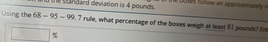 he boxes follow an approximately n 
and the standard deviation is 4 pounds. 
Using the 68-95-99.7 rule, what percentage of the boxes weigh at least 81 pounds? En
□ %