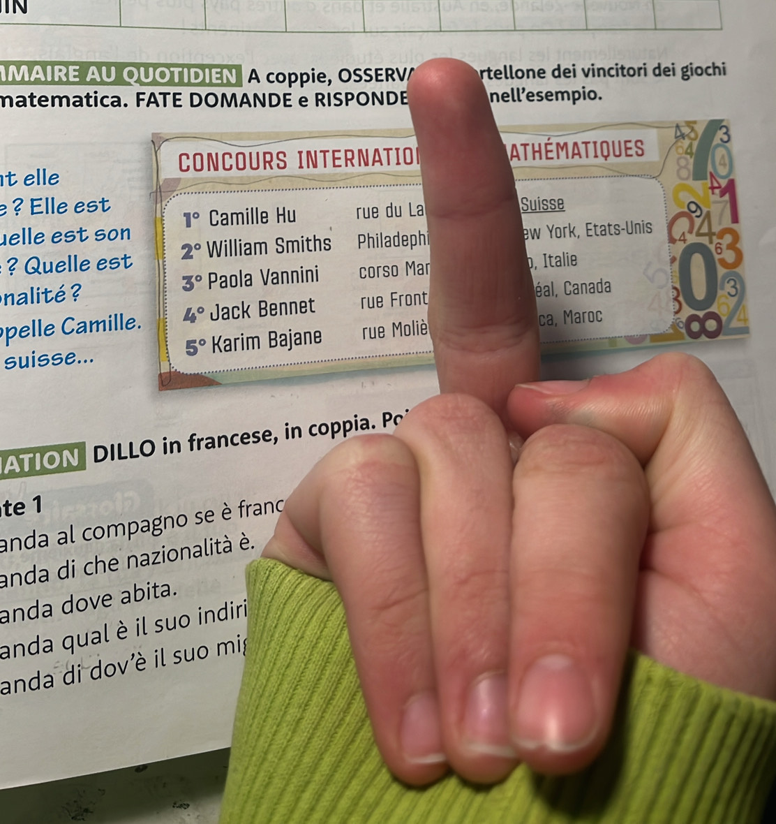 TN 
MAIRE AU QUOTIDIEN A coppie, OSSERV rtellone dei vincitori dei giochi 
matematica. FATE DOMANDE e RISPONDE nell’esempio. 
CONCOURS INTERNATION ATHÉmATiQUES 
t elle 
? Elle est Suisse
1° Camille Hu rue du La 
uelle est son 
6 
Qu elle est 2° William Smiths Philadephi ew York, États-Unis 
nalité ? Paola Vannini corso Mar p, Italie
3°
pelle Camille. 4° Jack Bennet rue Front éal, Canada 
suisse... 5° Karim Bajane rue Moliè ca, Maroc 3
3
ATION DILLO in francese, in coppia. 
te 1 
anda al compagno se è frano 
anda di che nazionalità è. 
anda dove abita. 
anda qual è il suo indiri 
anda di dov'è il suo mi