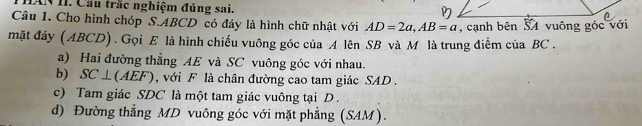 IAN II. Cầu trắc nghiệm đúng sai. 
Câu 1. Cho hình chóp S. ABCD có đáy là hình chữ nhật với AD=2a, AB=a
mặt đáy ( ABCD) . Gọi E là hình chiếu vuông góc của A lên SB và M là trung điểm của BC. 
a) Hai đường thẳng AE và SC vuông góc với nhau. 
b) SC ⊥ (AEF (),) với F là chân đường cao tam giác SAD . 
c) Tam giác SDC là một tam giác vuông tại D. 
d) Đường thẳng MD vuông góc với mặt phẳng (SAM).