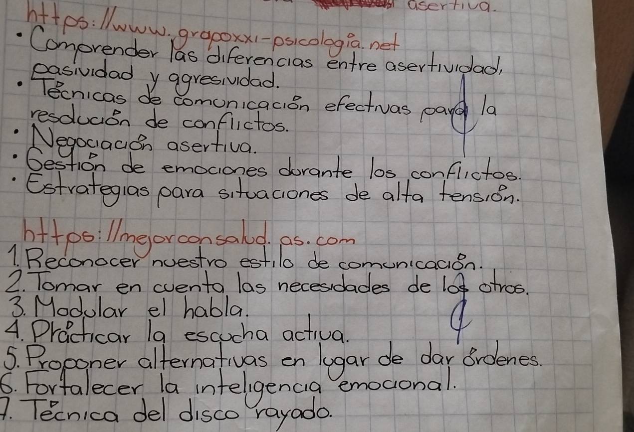 asertiva. 
hites:lwww, grapoxx1-psicologia net 
Comprender las diferencias entre asertiudad? 
easividad y agresivdad. 
Tecnicas de comonicacion efectivas paye la 
resdlucan de conflictos. 
Negociacion asertiva. 
Gestion de emociones dorante los conflictos. 
Estrategias para situaciones de alta tension. 
bitpoillmeorconsald. es. com 
1 Beconocer nuestro estilo de comunicacion. 
2. Tomar en cvento las necesidades de lo otros. 
3. Modular el habla. 
4. Practicar la escucha actival 
4 
5. Proponer alternativas on lugar de dar Brdenes 
6. Fortalecer la inteligencia emoconal. 
A. Tecnica del disco rayado.