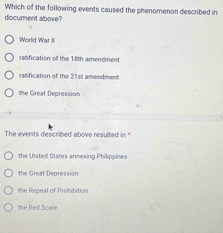 Which of the following events caused the phenomenon described in
document above?
World War II
ratification of the 18th amendment
ratification of the 21st amendment
the Great Depression
The events described above resulted in *
the United States annexing Philippines
the Great Depression
the Repeal of Prohibition
the Red Scare