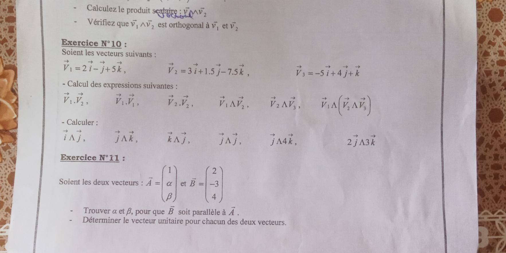 Calculez le produit scalaire : vector v_2∪ vector v_2
Vérifiez que vector v_1wedge vector v_2 est orthogonal à vector v_1 et vector v_2
Exercice N° 10 : 
Soient les vecteurs suivants :
vector V_1=2vector i-vector j+5vector k,
vector V_2=3vector i+1.5vector j-7.5vector k,
vector V_3=-5vector i+4vector j+vector k
- Calcul des expressions suivantes :
vector V_1.vector V_2, vector V_1.vector V_1, vector V_2.vector V_2, vector V_1vector V_2, vector V_2vector V_3, vector V_1A(vector V_2Avector V_3)
- Calculer :
vector iwedge vector j, vector j△ vector k, vector kwedge vector j, vector jLambda vector j, vector j△ 4vector k, 2vector jA3vector k
Exercice N°11 : 
Soient les deux vecteurs : overline A=beginpmatrix 1 alpha  beta endpmatrix et overline B=beginpmatrix 2 -3 4endpmatrix
Trouver α et β, pour que vector B soit parallèle à vector A. 
Déterminer le vecteur unitaire pour chacun des deux vecteurs.