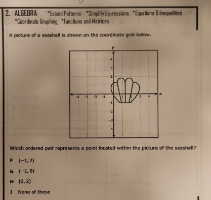 ALGEBRA *Extend Patterns *Simplify Expressions *Equations & Inequalities
*Coordinate Graphing *Functions and Matrices
A picture of a seashell is shown on the coordinate grid below.
y
4
3
2
=4 =3 -2 -1 4 x
-1
-2
-3
-4
Which ordered pair represents a point located within the picture of the seashell?
F (-1,2)
G (-1,0)
H (0,2)
J None of these