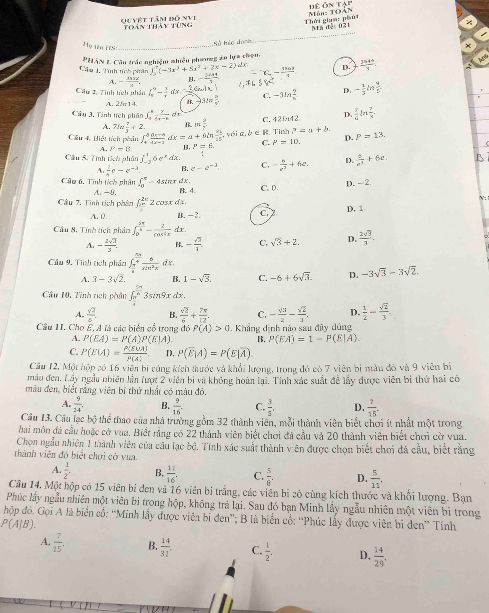đẻ Ôn tập
Thời gian: phút  Môn: TOẢN
quyÉt tâm đỏ NV1
_
toán thảy tùng
Mã đề: 021
Số báo danh:
Họ tên HS:_
×
PHÀN I. Câu trắc nghiệm nhiều phương án lựa chọn.
Câu 1. Tính tích phân ∈t _3^(7(-3x^3)+5x^2+2x-2) dx.
A. - 3532/3 . B. - 3484/3  C - 3568/3 . D.  3544/3 .
Câu 2. Tính tích phân ∈t _5^(9-frac 3)xdx.-3em C. -3ln  9/5 . D. - 1/3 ln  9/5 .
A. 2ln14. B. 3ln  5/9 .
Câu 3. Tính tích phân ∈t _4^(8frac 7)6x-6dx.
A. 7ln  7/3 +2. B. ln  3/7 . C. 42ln42. D.  7/6 ln  7/3 .
Câu 4. Biết tích phân ∈t _4^(8frac 8x+6)4x-1dx=a+bln  31/15  , với a,b∈ R Tính P=a+b. P=13.
A. P=8. B. P=6. C. P=10. D.
Câu 5. Tính tích phân ∈t _(-3)^16e^xdx.  6/e^3 +6e.
A.  1/6 e-e^(-3). B. e-e^(-3). C. - 6/e^3 +6e. D.
Câu 6. Tính tích phân ∈t _0^((π)-4sin x dx.
A. -8. B. 4. C. 0. D. -2.
Câu 7. Tính tích phân ∈t _frac 3π)2^2π 2cos xdx.
V:
A. 0. B. -2. c. 2 D. 1.
Câu 8. Tính tích phân ∈t _0^((frac 5π)6)- 2/cos^2x  dx.
A. - 2sqrt(3)/3 . B. - sqrt(3)/3 . C. sqrt(3)+2. D.  2sqrt(3)/3 .
Câu 9. Tính tích phân ∈t _ π /6 ^ 5π /4  6/sin^2x dx
A. 3-3sqrt(2). B. 1-sqrt(3). C. -6+6sqrt(3). D. -3sqrt(3)-3sqrt(2).
Câu 10. Tính tích phân ∈t _ π /4 ^ 5π /6 3sin 9xdx.
A.  sqrt(2)/6 .  sqrt(2)/6 + 7π /12 . C. - sqrt(3)/2 - sqrt(2)/3 . D.  1/2 - sqrt(2)/3 .
B.
Câu 11. Cho E, A là các biến cố trong đó P(A)>0 Khẳng định nào sau đây đúng
A. P(EA)=P(A)P(E|A). B. P(EA)=1-P(E|A).
C. P(E|A)= P(E∪ A)/P(A) . D. P(overline E|A)=P(E|overline A).
Câu 12. Một hộp có 16 viên bi cùng kích thước và khối lượng, trong đó có 7 viên bi màu đỏ và 9 viên bi
màu đen. Lấy ngẫu nhiên lần lượt 2 viên bi và không hoàn lại. Tính xác suất đề lấy được viên bi thứ hai có
màu đen, biết rằng viên bi thứ nhất có màu đỏ.
A.  9/14 .  9/16 .  3/5 .  7/15 .
B.
C.
D.
Câu 13. Câu lạc bộ thể thao của nhà trường gồm 32 thành viên, mỗi thành viên biết chơi ít nhất một trong
hai môn đá cầu hoặc cờ vua. Biết rằng có 22 thành viên biết chơi đá cầu và 20 thành viên biết chơi cờ vua.
Chọn ngẫu nhiên 1 thành viên của câu lạc bộ. Tính xác suất thành viên được chọn biết chơi đá cầu, biết rằng
thành viên đó biết chơi cờ vua.
A.  1/2 .
B.  11/16 .  5/8 .
C.
D.  5/11 .
Câu 14. Một hộp có 15 viên bi đen và 16 viên bi trắng, các viên bi có cùng kích thước và khối lượng. Bạn
Phúc lấy ngẫu nhiên một viên bi trong hộp, không trả lại. Sau đó bạn Minh lấy ngẫu nhiên một viên bi trong
hộp đó. Gọi A là biến cố: “Minh lấy được viên bi đen”; B là biến cố: “Phúc lấy được viên bi đen” Tính
P(A|B).
A.  7/15 .
B.  14/31 .
C.  1/2 .
D.  14/29 .