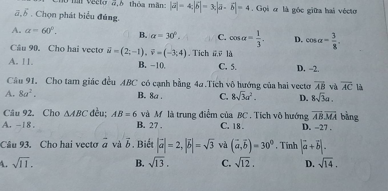 no nai Vecto a,b thỏa mãn: |vector a|=4; |vector b|=3; |vector a-vector b|=4 Gọi α là góc giữa hai véctơ
vector a, vector b. Chọn phát biểu đúng.
A. alpha =60°.
B. alpha =30°. C. cos alpha = 1/3 . D. cos alpha = 3/8 . 
Câu 90. Cho hai vectơ vector u=(2;-1), vector v=(-3;4). Tích ū. v là
A. 11. B. −10.
C. 5. D. −2.
Câu 91. Cho tam giác đều ABC có cạnh bằng 4a.Tích vô hướng của hai vectơ vector AB và vector AC là
A. 8a^2. B. 8a. C. 8sqrt(3)a^2. D. 8sqrt(3)a. 
Câu 92. Cho △ ABC đều; AB=6 và Mỹ là trung điểm của BC. Tích vô hướng vector AB. vector MA bằng
A. -18. B. 27. C. 18. D. -27.
Câu 93. Cho hai vectơ vector a và vector b. Biết |vector a|=2, |vector b|=sqrt(3) và (vector a,vector b)=30^0. Tính |vector a+vector b|.
4. sqrt(11). B. sqrt(13). C. sqrt(12). D. sqrt(14).