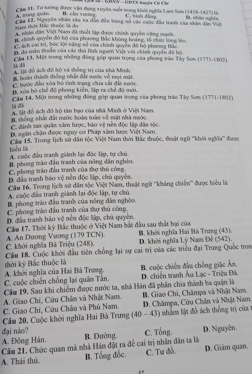 Lịch sử - GDNN - GDTX huyện Củ Chi
Câu 11. Tư tưởng được vận dụng xuyên suốt trong khởi nghĩa Lam Sơn (1418-1427) là
A. trung quân. B. cần vương. C. bình đẳng. D. nhân nghĩa.
Câu 12. Nguyên nhân sâu xa dẫn đến bùng nổ các cuộc đấu tranh của nhân dân Việt
Nam thời Bắc thuộc là do
A. nhân dân Việt Nam đã thiết lập được chính quyền vững mạnh.
B. chính quyền đô hộ của phương Bắc khủng hoàng, tổ chức lỏng lẻo.
C. ách cai trị, bóc lột nặng nề của chính quyển đô hộ phương Bắc.
D. do mâu thuẫn của các thủ lĩnh người Việt với chính quyền đô hộ.
Câu 13. Một trong những đóng góp quan trọng của phong trào Tây Sơn (1771-1802)
là đã
A. lật đồ ách đô hộ và thống trị của nhà Minh.
B. hoàn thành thống nhất đất nước về mọi mặt.
C. bước đầu xóa bỏ tình trạng chia cắt đất nước.
D. xóa bỏ chế độ phong kiến, lập ra chế độ mới.
Câu 14. Một trong những đóng góp quan trọng của phong trào Tây Sơn (1771-1802)
là đã
A. lật đồ ách đô hộ tàn bạo của nhà Minh ở Việt Nam.
B. thống nhất đất nước hoàn toàn về mặt nhà nước.
C. đánh tan quân xâm lược, bảo vệ nền độc lập dân tộc.
D. ngăn chặn được nguy cơ Pháp xâm lược Việt Nam.
Câu 15. Trong lịch sử dân tộc Việt Nam thời Bắc thuộc, thuật ngữ “khởi nghĩa” được
hiểu là
A. cuộc đấu tranh giành lại độc lập, tự chủ.
B. phong trào đấu tranh của nông dân nghèo.
C. phong trào đấu tranh của thợ thủ công.
D. đấu tranh bảo vệ nền độc lập, chủ quyền.
Câu 16. Trong lịch sử dân tộc Việt Nam, thuật ngữ “kháng chiến” được hiều là
A. cuộc đấu tranh giành lại độc lập, tự chủ.
B. phong trào đấu tranh của nông dân nghèo.
C. phong trào đấu tranh của thợ thủ công.
D. đấu tranh bảo vệ nền độc lập, chủ quyền.
Câu 17. Thời kỳ Bắc thuộc ở Việt Nam bắt đầu sau thất bại của
A. An Dương Vương (179 TCN). B. khởi nghĩa Hai Bà Trưng (43).
C. khởi nghĩa Bà Triệu (248). D. khởi nghĩa Lý Nam Đế (542).
Câu 18. Cuộc khởi đầu tiên chống lại sự cai trị của các triều đại Trung Quốc tron
thời kỳ Bắc thuộc là
A. khởi nghĩa của Hai Bà Trưng. B. cuộc chiến đấu chống giặc Ân.
C. cuộc chiến chống lại quân Tần. D. chiến tranh Âu Lạc - Triệu Đà.
Câu 19. Sau khi chiếm được nước ta, nhà Hán đã phân chia thành ba quận là
A. Giao Chỉ, Cửu Chân và Nhật Nam.  B. Giao Chỉ, Chămpa và Nhật Nam.
C. Giao Chỉ, Cửu Châu và Phù Nam.  D. Chămpa, Cửu Chân và Nhật Nam.
Câu 20. Cuộc khởi nghĩa Hai Bà Trưng (40 -43 nhằm lật đồ ách thống trị của t
đại nào? C. Tống.
A. Đông Hán.
B. Đường. D. Nguyên.
Câu 21. Chức quan mà nhà Hán đặt ra để cai trị nhân dân ta là
A. Thái thú. B. Tổng đốc. C. Tư đồ. D. Giám quan.
57