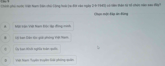 Cau 9
Chính phủ nước Việt Nam Dân chủ Cộng hoà (ra đời vào ngày 2-9-1945) có tiền thân từ tổ chức nào sau đây?
Chọn một đáp án đúng
A Mặt trận Việt Nam Độc lập đồng minh.
B Uỷ ban Dân tộc giải phóng Việt Nam.
C Ủy ban Khởi nghĩa toàn quốc.
D Việt Nam Tuyên truyền Giải phóng quân.