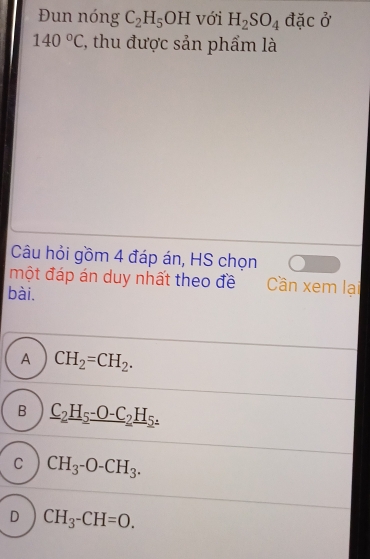 Đun nóng C_2H_5OH với H_2SO_4 đặc ở
140°C (, thu được sản phẩm là
Câu hỏi gồm 4 đáp án, HS chọn
một đáp án duy nhất theo đề Cần xem lại
bài.
A CH_2=CH_2.
B _ C_2H_5_ -O-C_2H_5.
C CH_3-O-CH_3.
D CH_3-CH=O.